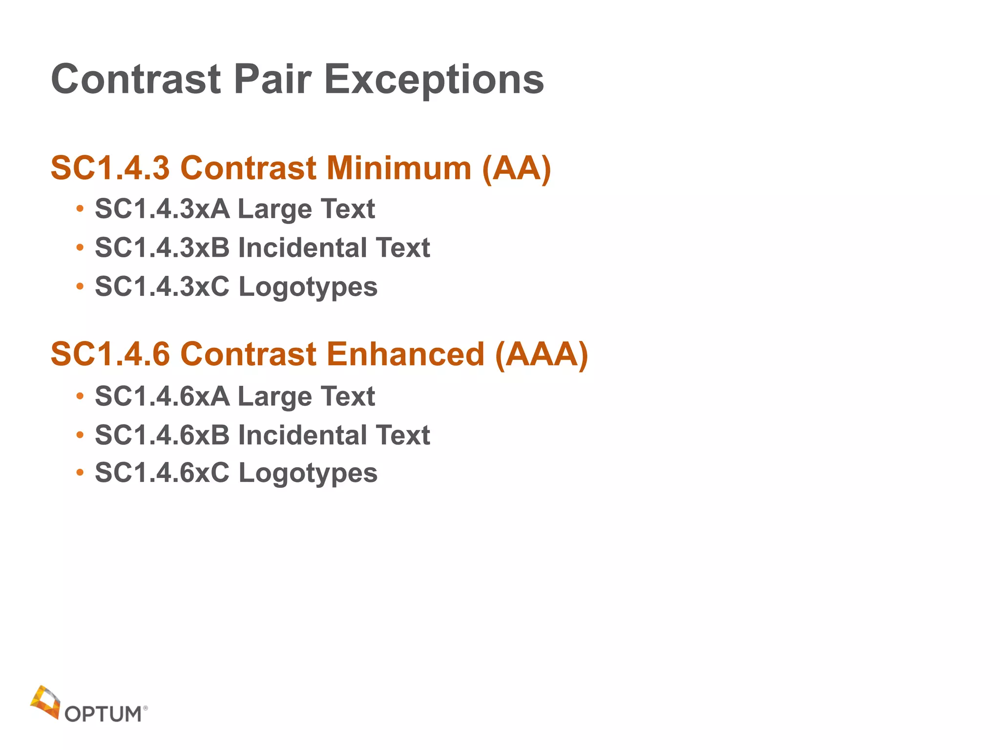 Contrast Pair Exceptions
SC1.4.3 Contrast Minimum (AA)
• SC1.4.3xA Large Text
• SC1.4.3xB Incidental Text
• SC1.4.3xC Logotypes
SC1.4.6 Contrast Enhanced (AAA)
• SC1.4.6xA Large Text
• SC1.4.6xB Incidental Text
• SC1.4.6xC Logotypes
 