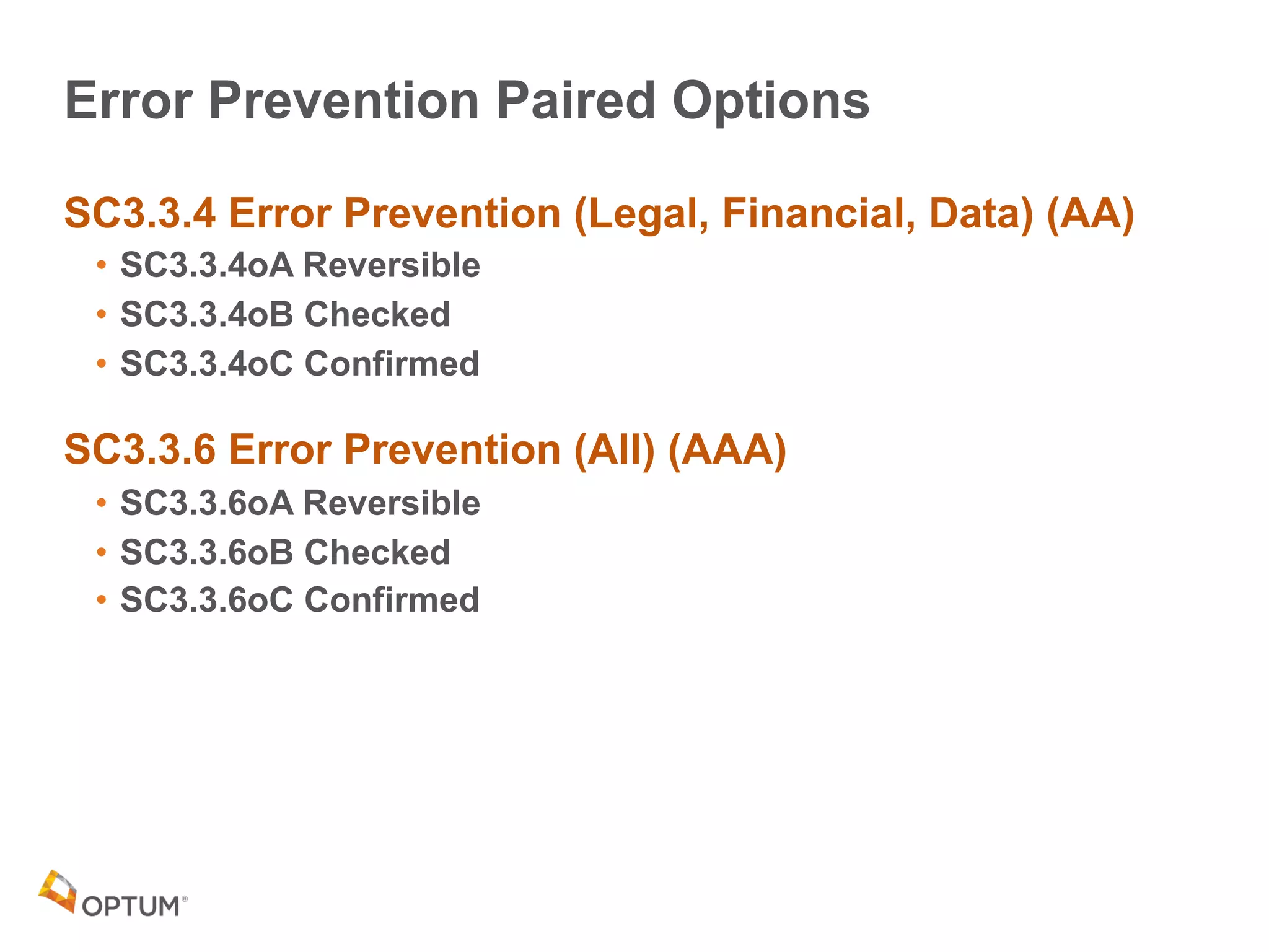 Error Prevention Paired Options
SC3.3.4 Error Prevention (Legal, Financial, Data) (AA)
• SC3.3.4oA Reversible
• SC3.3.4oB Checked
• SC3.3.4oC Confirmed
SC3.3.6 Error Prevention (All) (AAA)
• SC3.3.6oA Reversible
• SC3.3.6oB Checked
• SC3.3.6oC Confirmed
 