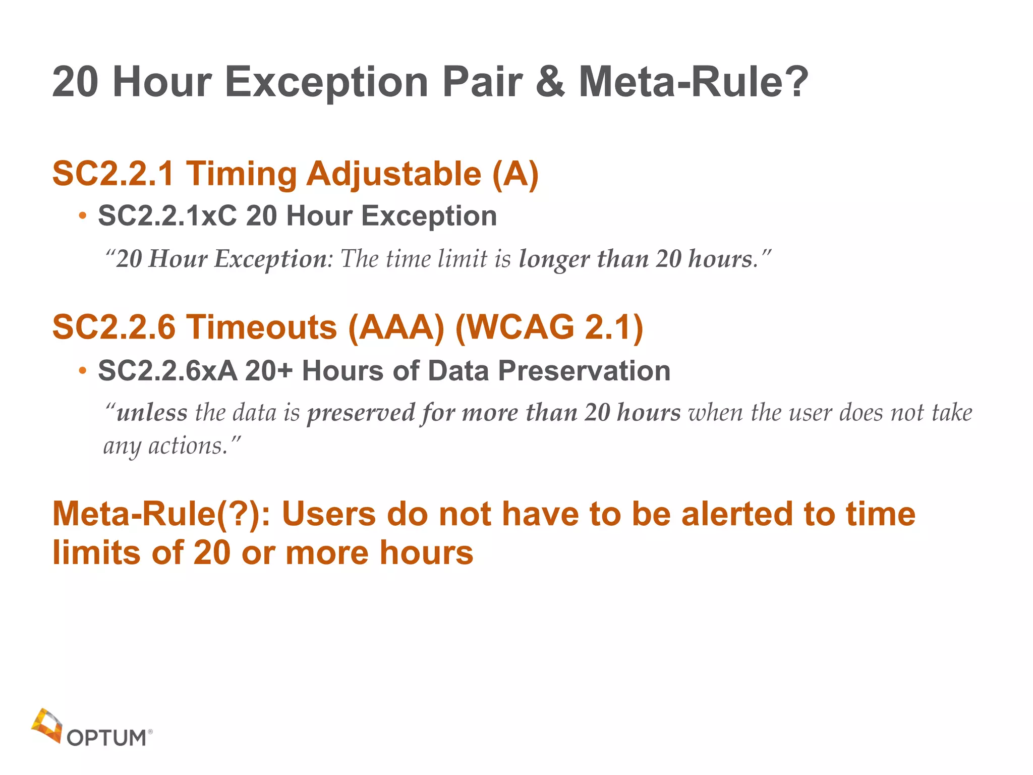 20 Hour Exception Pair & Meta-Rule?
SC2.2.1 Timing Adjustable (A)
• SC2.2.1xC 20 Hour Exception
“20 Hour Exception: The time limit is longer than 20 hours.”
SC2.2.6 Timeouts (AAA) (WCAG 2.1)
• SC2.2.6xA 20+ Hours of Data Preservation
“unless the data is preserved for more than 20 hours when the user does not take
any actions.”
Meta-Rule(?): Users do not have to be alerted to time
limits of 20 or more hours
 