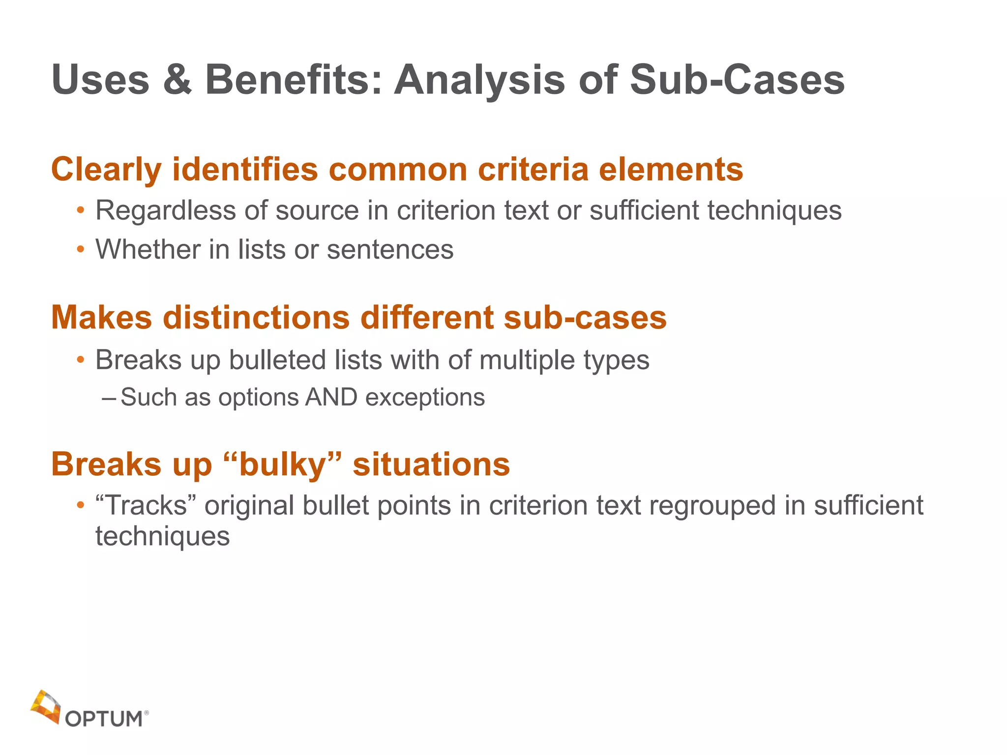 Uses & Benefits: Analysis of Sub-Cases
Clearly identifies common criteria elements
• Regardless of source in criterion text or sufficient techniques
• Whether in lists or sentences
Makes distinctions different sub-cases
• Breaks up bulleted lists with of multiple types
– Such as options AND exceptions
Breaks up “bulky” situations
• “Tracks” original bullet points in criterion text regrouped in sufficient
techniques
 
