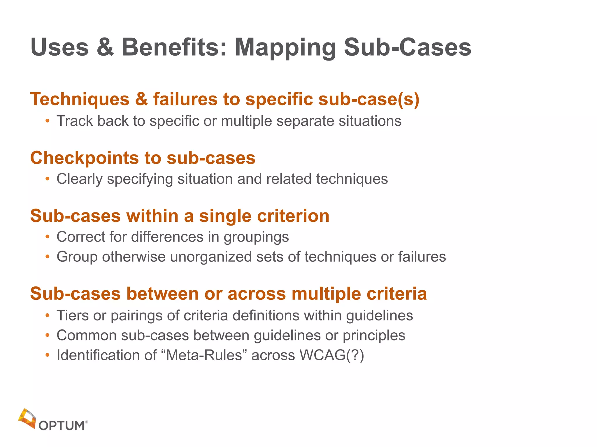 Uses & Benefits: Mapping Sub-Cases
Techniques & failures to specific sub-case(s)
• Track back to specific or multiple separate situations
Checkpoints to sub-cases
• Clearly specifying situation and related techniques
Sub-cases within a single criterion
• Correct for differences in groupings
• Group otherwise unorganized sets of techniques or failures
Sub-cases between or across multiple criteria
• Tiers or pairings of criteria definitions within guidelines
• Common sub-cases between guidelines or principles
• Identification of “Meta-Rules” across WCAG(?)
 