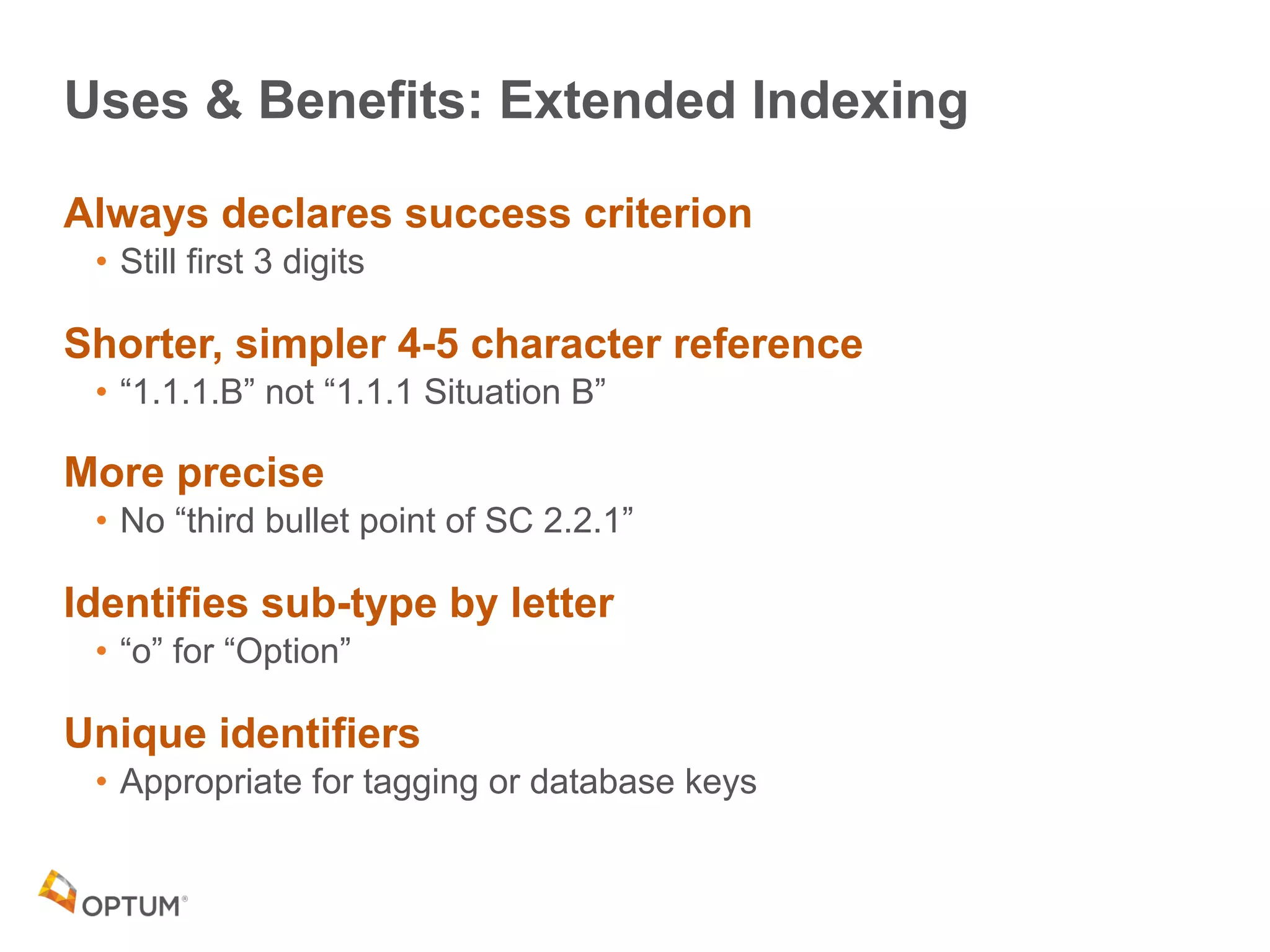 Uses & Benefits: Extended Indexing
Always declares success criterion
• Still first 3 digits
Shorter, simpler 4-5 character reference
• “1.1.1.B” not “1.1.1 Situation B”
More precise
• No “third bullet point of SC 2.2.1”
Identifies sub-type by letter
• “o” for “Option”
Unique identifiers
• Appropriate for tagging or database keys
 