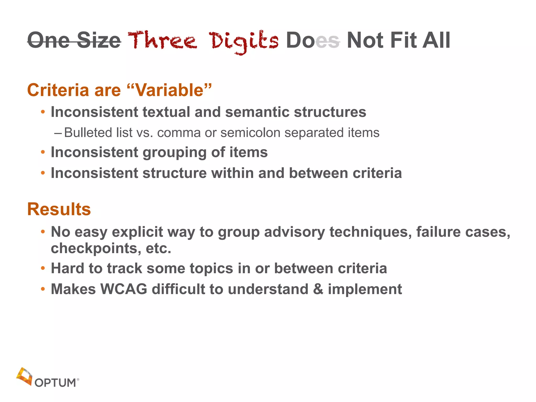 One Size Three Digits Does Not Fit All
Criteria are “Variable”
• Inconsistent textual and semantic structures
– Bulleted list vs. comma or semicolon separated items
• Inconsistent grouping of items
• Inconsistent structure within and between criteria
Results
• No easy explicit way to group advisory techniques, failure cases,
checkpoints, etc.
• Hard to track some topics in or between criteria
• Makes WCAG difficult to understand & implement
 