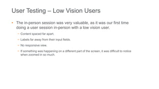 User Testing – Low Vision Users
• The in-person session was very valuable, as it was our first time
doing a user session in-person with a low vision user.
− Content spaced far apart.
− Labels far away from their input fields.
− No responsive view.
− If something was happening on a different part of the screen, it was difficult to notice
when zoomed in so much.
 