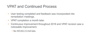 VPAT and Continued Process
• User testing completed and feedback was incorporated into
remediation meetings.
• VPAT completion a month later.
• Continuous improvement throughout 2018 and VPAT revision saw a
noticeable improvement.
− No WCAG 2.0 AA fails.
 