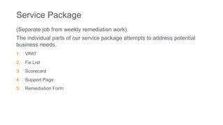 Service Package
(Separate job from weekly remediation work).
The individual parts of our service package attempts to address potential
business needs.
1. VPAT
2. Fix List
3. Scorecard
4. Support Page
5. Remediation Form
 