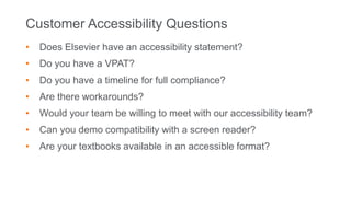 Customer Accessibility Questions
• Does Elsevier have an accessibility statement?
• Do you have a VPAT?
• Do you have a timeline for full compliance?
• Are there workarounds?
• Would your team be willing to meet with our accessibility team?
• Can you demo compatibility with a screen reader?
• Are your textbooks available in an accessible format?
 