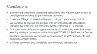 Conclusions
• Engineering Village has integrated accessibility into virtually every aspect of
development including 3rd party content providers.
• It takes a “Village” to make it all happen, not just 1 person can do it all.
• We continue to improve the product with several channels of feedback
including (user testing, Big 10 library audits, Higher Ed a11y groups).
• Our open and collaborative approach has led to several big wins, including
keeping strategic customers and achieving 0 WCAG 2.0 AA Does not Support.
• Customers appreciate our honest, open approach to VPAT documents and
continuous improvement.
• 3rd Party content is also accessible due to friendly collaboration
 