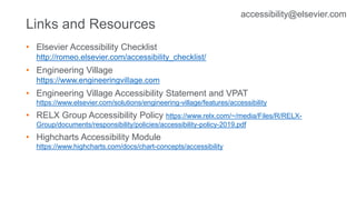 Links and Resources
• Elsevier Accessibility Checklist
http://romeo.elsevier.com/accessibility_checklist/
• Engineering Village
https://www.engineeringvillage.com
• Engineering Village Accessibility Statement and VPAT
https://www.elsevier.com/solutions/engineering-village/features/accessibility
• RELX Group Accessibility Policy https://www.relx.com/~/media/Files/R/RELX-
Group/documents/responsibility/policies/accessibility-policy-2019.pdf
• Highcharts Accessibility Module
https://www.highcharts.com/docs/chart-concepts/accessibility
accessibility@elsevier.com
 