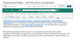 Engineering Village – the first choice of engineers
Academics, government institutions, business researchers, and practicing
engineers gain an immediate advantage with access to today's most authoritative
engineering research, with enhanced user features, that provide deep insight into
published engineering work and related disciplines.
Engineering Village offers access to 12 engineering literature and patent
databases providing coverage from a wide range of trusted engineering sources. The
databases have been carefully selected to provide both breadth as well as depth of
content.
 