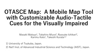 OTASCE Map: A Mobile Map Tool
with Customizable Audio-Tactile
Cues for the Visually Impaired
Masaki Matsuo1, Takahiro Miura2, Ryosuke Ichikari2,
Karimu Kato1, Takeshi Kurata1,2
1) University of Tsukuba, Japan.
2) Nat’l Inst. of Advanced Industrial Science and Technology (AIST), Japan.
 
