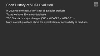 Short History of VPAT Evolution
In 2008 we only had 3 VPATs for all Elsevier products
Today we have 80+ in our database
TBD Standards major changes (508 > WCAG 2 > WCAG 2.1)
More internal questions about the overall state of accessibility of products
 
