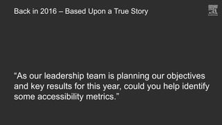 Back in 2016 – Based Upon a True Story
“As our leadership team is planning our objectives
and key results for this year, could you help identify
some accessibility metrics.”
 