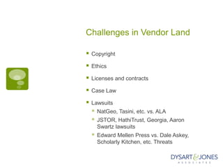 Challenges in Vendor Land

   Copyright

   Ethics

   Licenses and contracts

   Case Law

   Lawsuits
       NatGeo, Tasini, etc. vs. ALA
       JSTOR, HathiTrust, Georgia, Aaron
        Swartz lawsuits
       Edward Mellen Press vs. Dale Askey,
        Scholarly Kitchen, etc. Threats
 