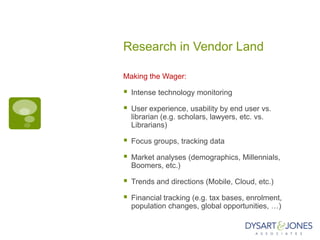 Research in Vendor Land

Making the Wager:

   Intense technology monitoring

   User experience, usability by end user vs.
    librarian (e.g. scholars, lawyers, etc. vs.
    Librarians)

   Focus groups, tracking data

   Market analyses (demographics, Millennials,
    Boomers, etc.)

   Trends and directions (Mobile, Cloud, etc.)

   Financial tracking (e.g. tax bases, enrolment,
    population changes, global opportunities, …)
 