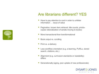 Are librarians different? YES
   Have to pay attention to cost in order to unfetter
    information … issue of value

   Pagination, known item retrieval, title counts, print/e-
    copies rationalization of serials moving to books)

   More transactional than transformational

   Book output vs. scrolling

   Print vs. e-delivery

   Less workflow orientation (e.g. e-learning, PURLs, stored
    search, citations, etc.)

   Alignment (e.g. curriculum standards or readability)
    differs

   Generationally (aging, poor uptake of new professionals)
 