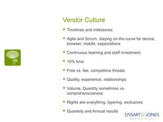 Vendor Culture
   Timelines and milestones

   Agile and Scrum, staying on the curve for device,
    browser, mobile, expectations

   Continuous learning and staff investment

   15% time

   Free vs. fee, competitive threats

   Quality, experience, relationships

   Volume, Quantity sometimes vs.
    comprehensiveness

   Rights are everything, layering, exclusives

   Quarterly and Annual results
 