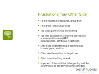 Frustrations from Other Side
   Poor evaluation procedures, group think

   Poor trials (often singletons)

   Too weak partnerships and sharing

   Too little cooperation, consortia, (territoriality
    and competitiveness) RFP
    ridiculousness, combative negotiation

   Little deep understanding of learning and
    knowledge acquisition

   Often see themselves as target user

   Often expect training to work

   Imperfect of the shift that is happening and the
    clear threats to academic business models
 