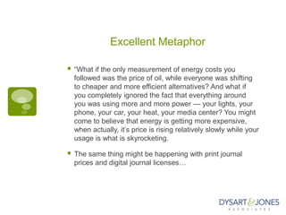 Excellent Metaphor

   “What if the only measurement of energy costs you
    followed was the price of oil, while everyone was shifting
    to cheaper and more efficient alternatives? And what if
    you completely ignored the fact that everything around
    you was using more and more power — your lights, your
    phone, your car, your heat, your media center? You might
    come to believe that energy is getting more expensive,
    when actually, it‟s price is rising relatively slowly while your
    usage is what is skyrocketing.

   The same thing might be happening with print journal
    prices and digital journal licenses…
 