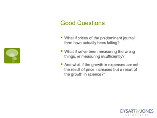 Good Questions

   What if prices of the predominant journal
    form have actually been falling?

   What if we‟ve been measuring the wrong
    things, or measuring insufficiently?

   And what if the growth in expenses are not
    the result of price increases but a result of
    the growth in science?”
 