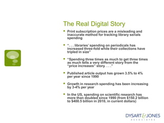 The Real Digital Story
   Print subscription prices are a misleading and
    inaccurate method for tracking library serials
    spending

   “. . . libraries’ spending on periodicals has
    increased three-fold while their collections have
    tripled in size”

   “Spending three times as much to get three times
    as much tells a very different story from the
    “price increases” story. . . .”

   Published article output has grown 3.5% to 4%
    per year since 1990

   Growth in research spending has been increasing
    by 3-4% per year

   In the US, spending on scientific research has
    more than doubled since 1990 (from $150.2 billion
    to $400.5 billion in 2010, in current dollars)
 