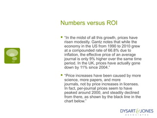 Numbers versus ROI

   “In the midst of all this growth, prices have
    risen modestly. Gantz notes that while the
    economy in the US from 1990 to 2010 grew
    at a compounded rate of 66.8% due to
    inflation, the effective price of an average
    journal is only 9% higher over the same time
    period. In the UK, prices have actually gone
    down by 11% since 2004.”

   “Price increases have been caused by more
    science, more papers, and more
    journals, not by price increases in licenses.
    In fact, per-journal prices seem to have
    peaked around 2000, and steadily declined
    from there, as shown by the black line in the
    chart below.”
 