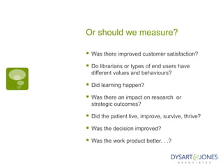 Or should we measure?

   Was there improved customer satisfaction?

   Do librarians or types of end users have
    different values and behaviours?

   Did learning happen?

   Was there an impact on research or
    strategic outcomes?

   Did the patient live, improve, survive, thrive?

   Was the decision improved?

   Was the work product better. . .?
 