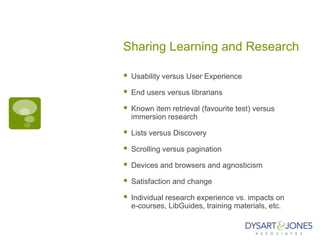 Sharing Learning and Research

   Usability versus User Experience

   End users versus librarians

   Known item retrieval (favourite test) versus
    immersion research

   Lists versus Discovery

   Scrolling versus pagination

   Devices and browsers and agnosticism

   Satisfaction and change

   Individual research experience vs. impacts on
    e-courses, LibGuides, training materials, etc.
 