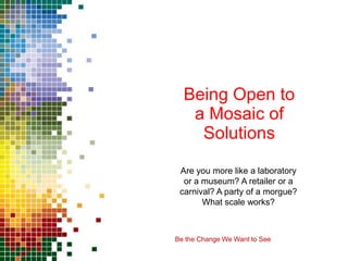 Being Open to
   a Mosaic of
    Solutions

 Are you more like a laboratory
  or a museum? A retailer or a
 carnival? A party of a morgue?
       What scale works?



Be the Change We Want to See
 