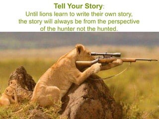 Tell Your Story:
   Until lions learn to write their own story,
the story will always be from the perspective
         of the hunter not the hunted.
 