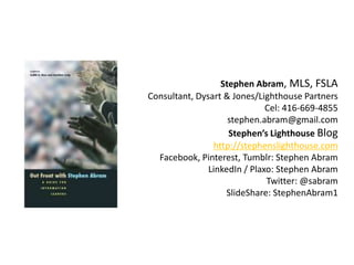Stephen Abram, MLS, FSLA
Consultant, Dysart & Jones/Lighthouse Partners
                              Cel: 416-669-4855
                    stephen.abram@gmail.com
                    Stephen’s Lighthouse Blog
                http://stephenslighthouse.com
  Facebook, Pinterest, Tumblr: Stephen Abram
               LinkedIn / Plaxo: Stephen Abram
                              Twitter: @sabram
                   SlideShare: StephenAbram1
 