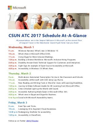 CSUN ATC 2017 Schedule At-A-Glance
All presentations are in the Seaport Ballroom H-Microsoft on the second floor
of Seaport Tower in the Manchester Grand Hyatt Hotel. See you there!
Wednesday, March 1
9 a.m. Windows Narrator: What’s new in Windows 10.
10 a.m. What’s New in Microsoft Office O365.
11 a.m. Using Skype for More Inclusive Meetings.
1:20 p.m. Building a Diverse Workforce: Microsoft’s Inclusive Hiring Programs.
2:20 p.m. Disability Answer Desk: Technical Support for Customers and Enterprises.
3:20 p.m. Sight Sign: An example of Open Source Accessibility at Microsoft.
4:20 p.m. Accessibility in Windows 10: What’s New.
Thursday, March 2
9 a.m. Multi-device Automated Transcription for Use in the Classroom and Schools.
10 a.m. Accessibility at Microsoft with CAO Jenny Lay-Flurrie.
11 a.m. New Reading and Writing Tools in Word for Users with Learning Disabilities.
1:20 p.m. Journey to Make Software Usable for All: Learning from Microsoft Office.
2:20 p.m. Cities Unlocked Light up the World with Sound.
3:20 p.m. Accessible Authoring Made Easier in Microsoft Office 365.
4:20 p.m. What's new in Skype and Skype for Business.
6 to 8 p.m.Social with Microsoft Accessibility teams.
Friday, March 3
9 a.m. Excel Tips and Tricks.
10 a.m. Leveraging AI to Augment Visual Awareness.
12:30 p.m. Redesigning OneNote for accessibility.
1:20 p.m. Accessibility in SharePoint.
Follow us on Twitter @MSFTEnable
 