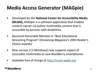 Media Access Generator (MAGpie) Developed by the  National Center for Accessibility Media (NCAM),  MAGpie is a software application that enables content owners to author multimedia content that is accessible by persons with disabilities. Received Honorable Mention in “Best Educational Streaming Program” ( Streaming Magazine's 2003 Reader's Choice awards) New version 2.5 (Windows) now supports export of accessible multimedia to new BlackBerry smartphones Available free of charge at  http://ncam.wgbh.org 