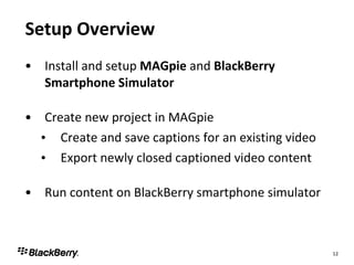 Setup Overview Install and setup  MAGpie  and  BlackBerry Smartphone Simulator Create new project in MAGpie Create and save captions for an existing video Export newly closed captioned video content Run content on BlackBerry smartphone simulator 