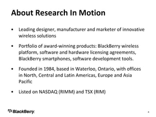About Research In Motion Leading designer, manufacturer and marketer of innovative wireless solutions Portfolio of award-winning products: BlackBerry wireless platform, software and hardware licensing agreements, BlackBerry smartphones, software development tools. Founded in 1984, based in Waterloo, Ontario, with offices in North, Central and Latin Americas, Europe and Asia Pacific Listed on NASDAQ (RIMM) and TSX (RIM) 