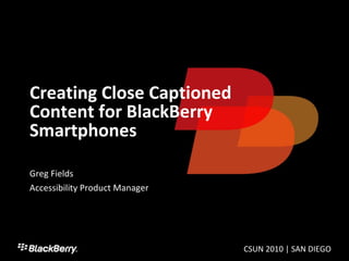 Creating Close Captioned Content for BlackBerry Smartphones Greg Fields Accessibility Product Manager CSUN 2010 | SAN DIEGO 