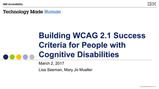 © Copyright IBM Corporation 2017
Building WCAG 2.1 Success
Criteria for People with
Cognitive Disabilities
March 2, 2017
Lisa Seeman, Mary Jo Mueller
 
