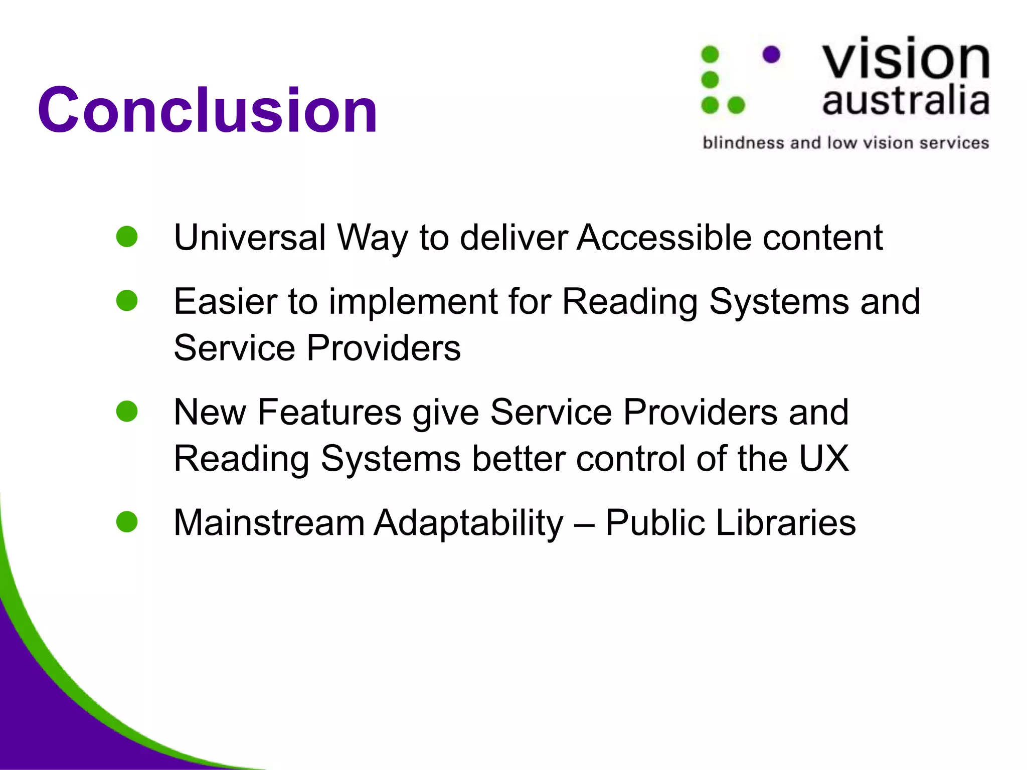 Conclusion
 Universal Way to deliver Accessible content
 Easier to implement for Reading Systems and
Service Providers
 New Features give Service Providers and
Reading Systems better control of the UX
 Mainstream Adaptability – Public Libraries
 