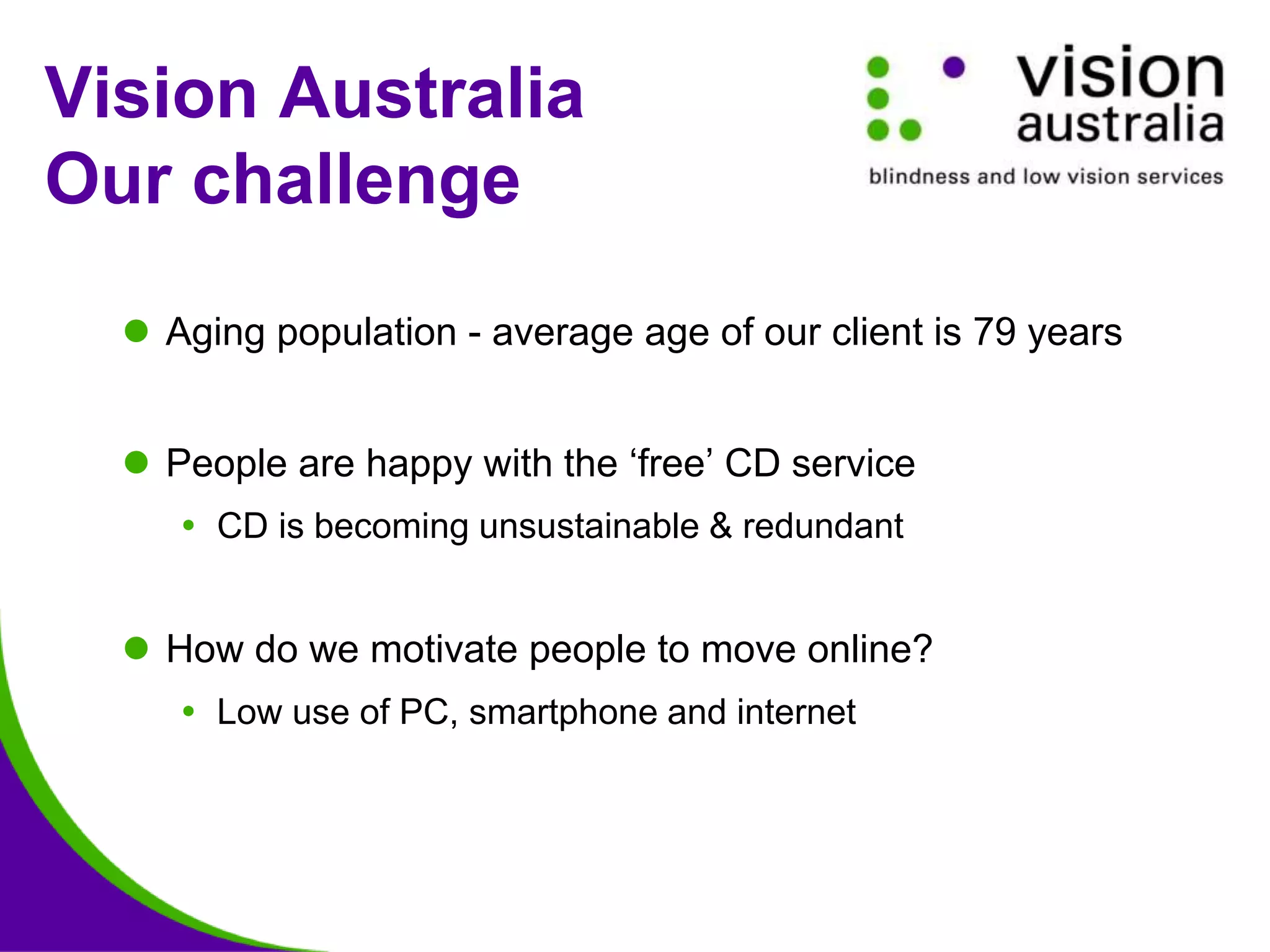 Vision Australia
Our challenge
 Aging population - average age of our client is 79 years
 People are happy with the ‘free’ CD service
 CD is becoming unsustainable & redundant
 How do we motivate people to move online?
 Low use of PC, smartphone and internet
 