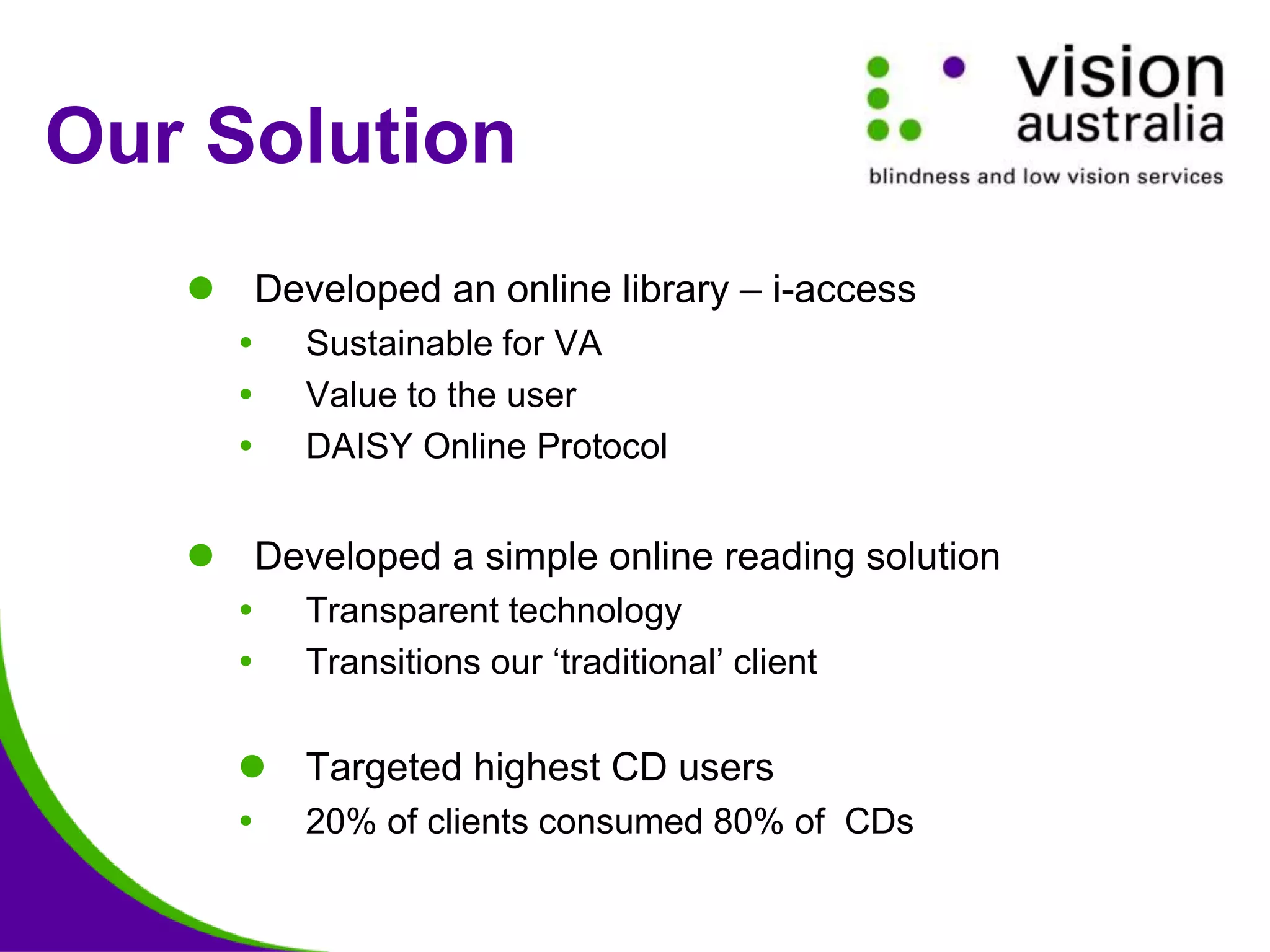 Our Solution
 Developed an online library – i-access
 Sustainable for VA
 Value to the user
 DAISY Online Protocol
 Developed a simple online reading solution
 Transparent technology
 Transitions our ‘traditional’ client
 Targeted highest CD users
 20% of clients consumed 80% of CDs
 