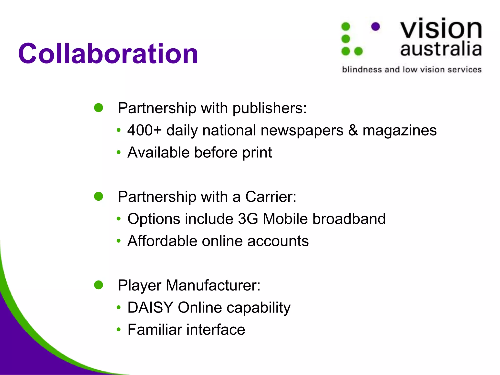  Partnership with publishers:
• 400+ daily national newspapers & magazines
• Available before print
 Partnership with a Carrier:
• Options include 3G Mobile broadband
• Affordable online accounts
 Player Manufacturer:
• DAISY Online capability
• Familiar interface
Collaboration
 