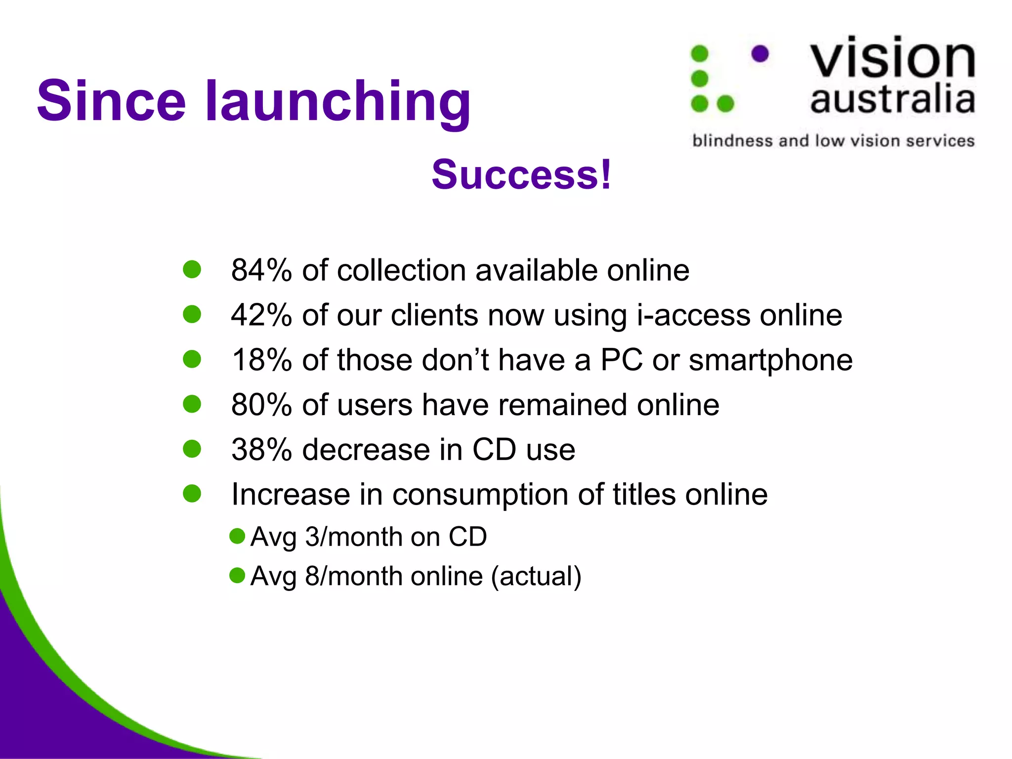  84% of collection available online
 42% of our clients now using i-access online
 18% of those don’t have a PC or smartphone
 80% of users have remained online
 38% decrease in CD use
 Increase in consumption of titles online
Avg 3/month on CD
Avg 8/month online (actual)
Since launching
Success!
 