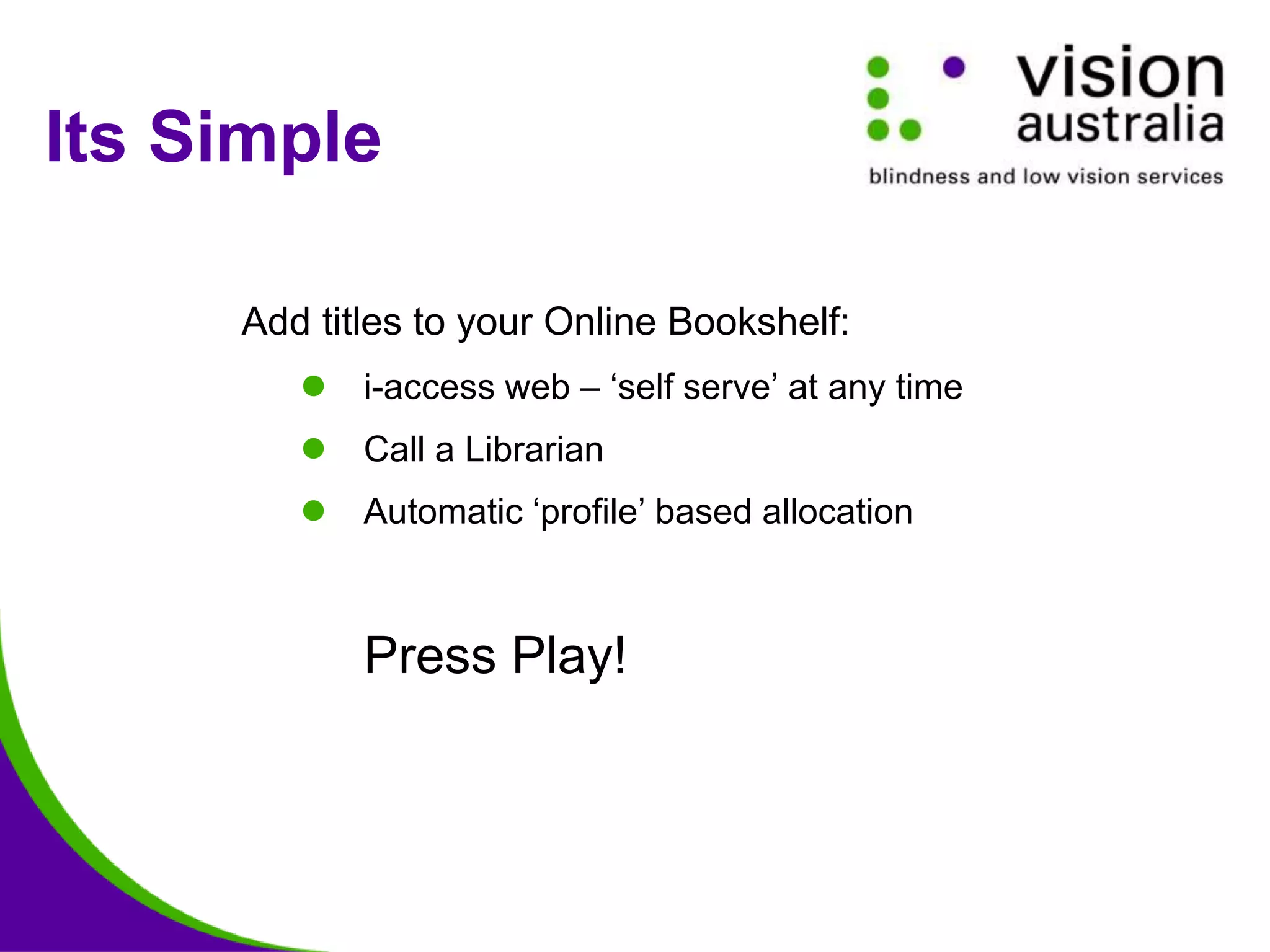 Its Simple
Add titles to your Online Bookshelf:
 i-access web – ‘self serve’ at any time
 Call a Librarian
 Automatic ‘profile’ based allocation
Press Play!
 