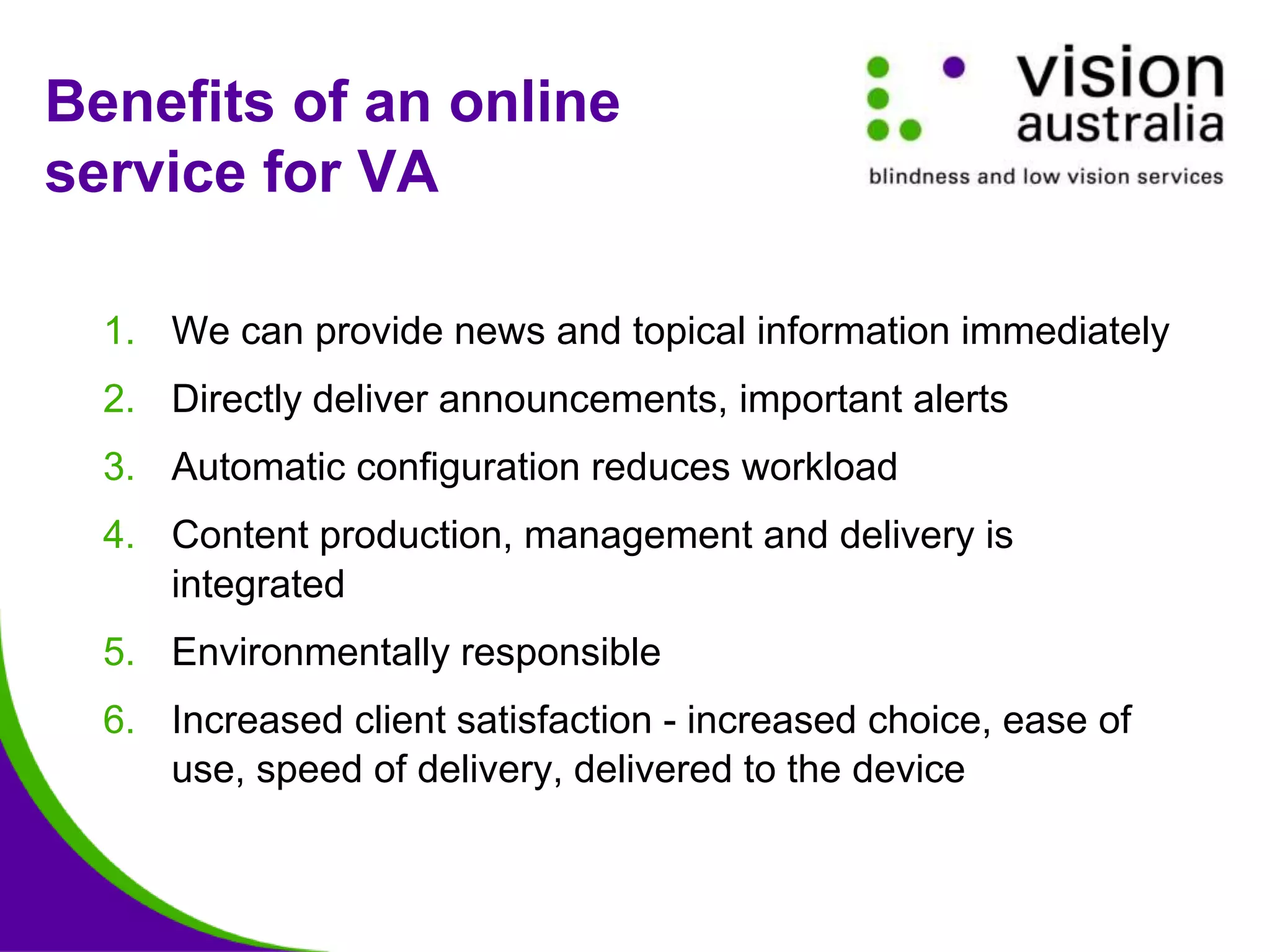 Benefits of an online
service for VA
1. We can provide news and topical information immediately
2. Directly deliver announcements, important alerts
3. Automatic configuration reduces workload
4. Content production, management and delivery is
integrated
5. Environmentally responsible
6. Increased client satisfaction - increased choice, ease of
use, speed of delivery, delivered to the device
 
