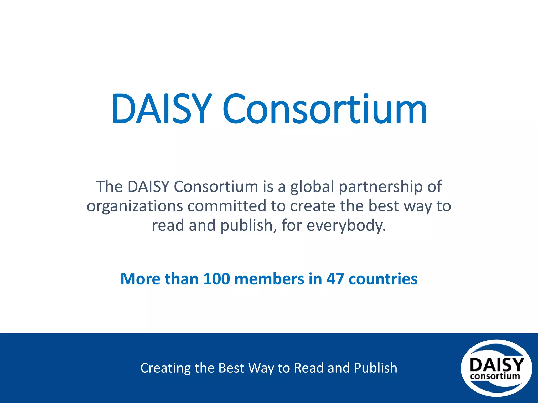 Creating the Best Way to Read and Publish
DAISY Consortium
The DAISY Consortium is a global partnership of
organizations committed to create the best way to
read and publish, for everybody.
More than 100 members in 47 countries
 