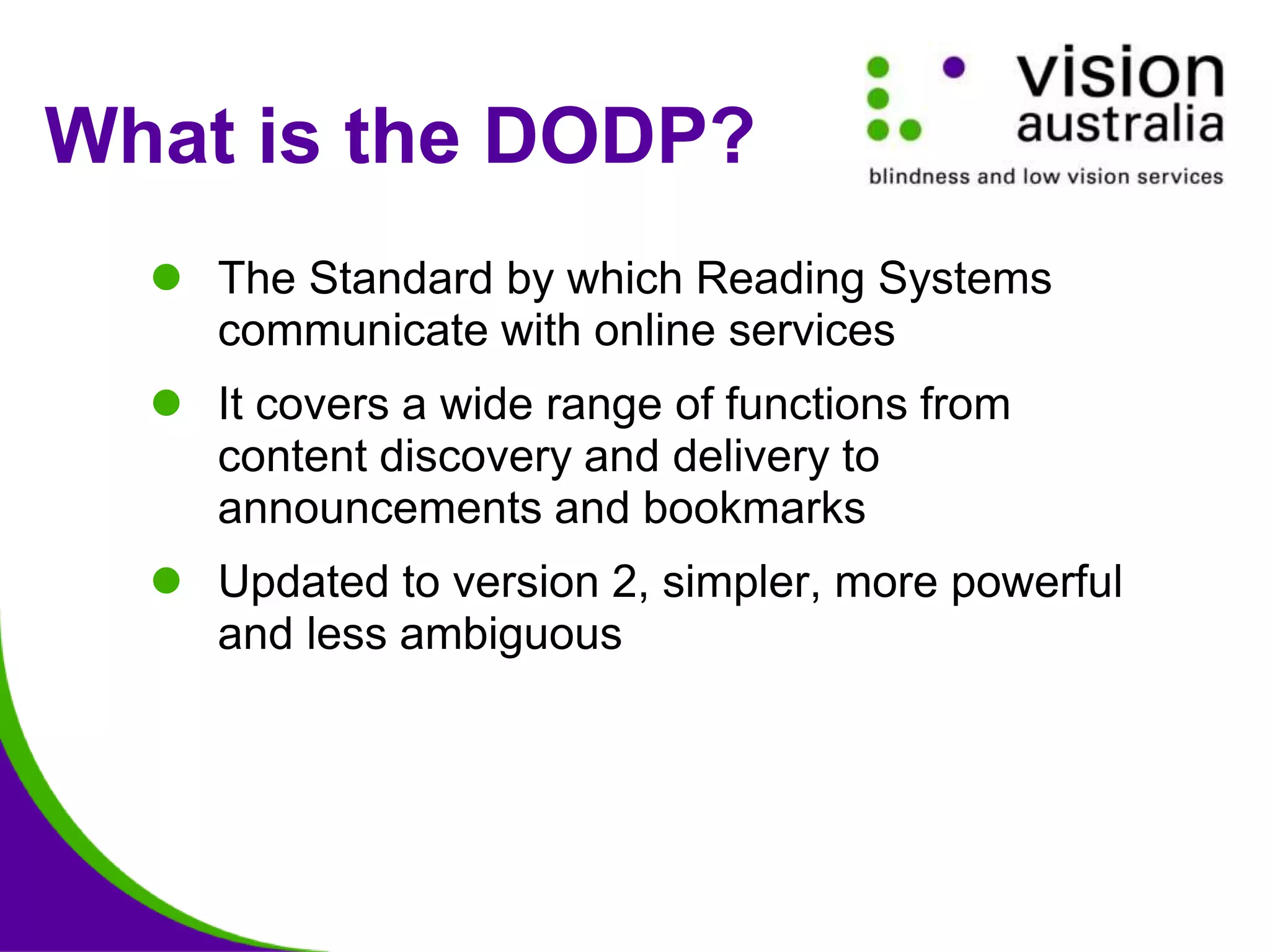 What is the DODP?
 The Standard by which Reading Systems
communicate with online services
 It covers a wide range of functions from
content discovery and delivery to
announcements and bookmarks
 Updated to version 2, simpler, more powerful
and less ambiguous
 
