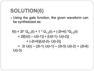 SOLUTION(6)
 Using the gate function, the given waveform can
be synthesized as:
f(t) = 2t* G0,1(t) + 1 * G1,2(t) + (-2t+6) *G2,3(t)
= 2t[U(t) – U(t-1)] + [U(t-1)- U(t-2)]
+ (-2t+6)[U(t-2)- U(t-3)]
= 2t U(t) – (2t-1) U(t-1) – (2t-5) U(t-2) + (2t-6)
U(t-3)
 