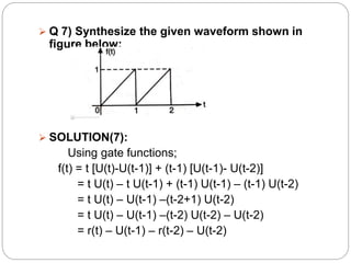  Q 7) Synthesize the given waveform shown in
figure below:
 SOLUTION(7):
Using gate functions;
f(t) = t [U(t)-U(t-1)] + (t-1) [U(t-1)- U(t-2)]
= t U(t) – t U(t-1) + (t-1) U(t-1) – (t-1) U(t-2)
= t U(t) – U(t-1) –(t-2+1) U(t-2)
= t U(t) – U(t-1) –(t-2) U(t-2) – U(t-2)
= r(t) – U(t-1) – r(t-2) – U(t-2)
 