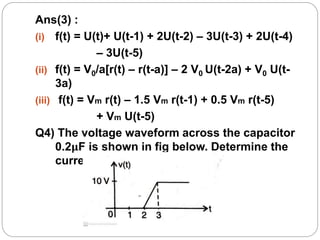 Ans(3) :
(i) f(t) = U(t)+ U(t-1) + 2U(t-2) – 3U(t-3) + 2U(t-4)
– 3U(t-5)
(ii) f(t) = V0/a[r(t) – r(t-a)] – 2 V0 U(t-2a) + V0 U(t-
3a)
(iii) f(t) = Vm r(t) – 1.5 Vm r(t-1) + 0.5 Vm r(t-5)
+ Vm U(t-5)
Q4) The voltage waveform across the capacitor
0.2μF is shown in fig below. Determine the
current waveform through it.
 