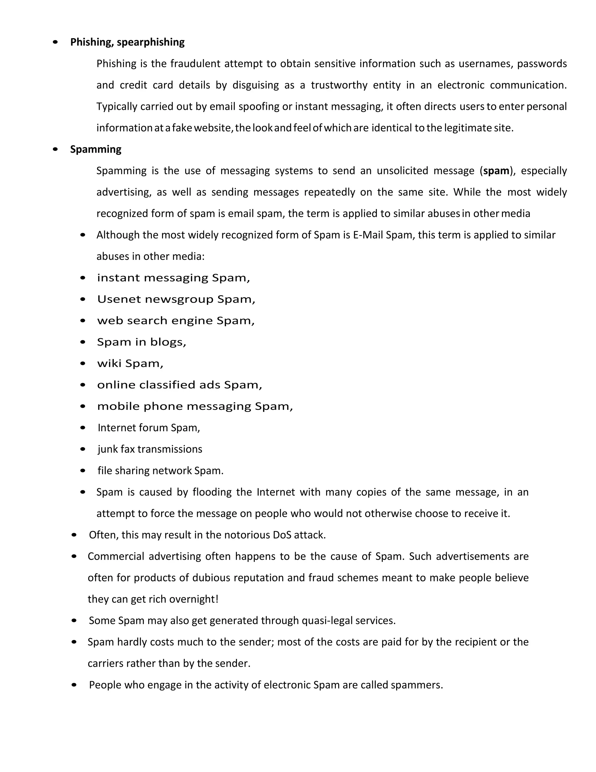 • Phishing, spearphishing
Phishing is the fraudulent attempt to obtain sensitive information such as usernames, passwords
and credit card details by disguising as a trustworthy entity in an electronic communication.
Typically carried out by email spoofing or instant messaging, it often directs users to enter personal
informationatafakewebsite,thelookandfeelofwhichare identical tothe legitimate site.
• Spamming
Spamming is the use of messaging systems to send an unsolicited message (spam), especially
advertising, as well as sending messages repeatedly on the same site. While the most widely
recognized form of spam is email spam, the term is applied to similar abusesin othermedia
• Although the most widely recognized form of Spam is E-Mail Spam, this term is applied to similar
abuses in other media:
• instant messaging Spam,
• Usenet newsgroup Spam,
• web search engine Spam,
• Spam in blogs,
• wiki Spam,
• online classified ads Spam,
• mobile phone messaging Spam,
• Internet forum Spam,
• junk fax transmissions
• file sharing network Spam.
• Spam is caused by flooding the Internet with many copies of the same message, in an
attempt to force the message on people who would not otherwise choose to receive it.
• Often, this may result in the notorious DoS attack.
• Commercial advertising often happens to be the cause of Spam. Such advertisements are
often for products of dubious reputation and fraud schemes meant to make people believe
they can get rich overnight!
• Some Spam may also get generated through quasi-legal services.
• Spam hardly costs much to the sender; most of the costs are paid for by the recipient or the
carriers rather than by the sender.
• People who engage in the activity of electronic Spam are called spammers.
 